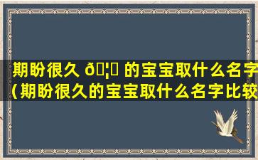 期盼很久 🦅 的宝宝取什么名字（期盼很久的宝宝取什么名字比较好）